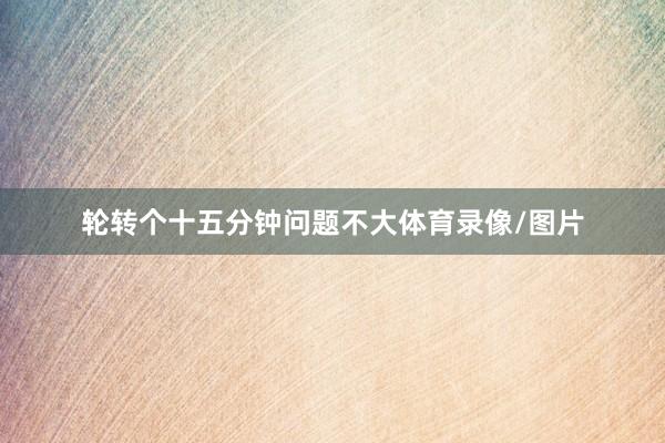 轮转个十五分钟问题不大体育录像/图片