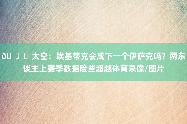 👀太空：埃基蒂克会成下一个伊萨克吗？两东谈主上赛季数据险些超越体育录像/图片
