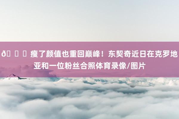 😎瘦了颜值也重回巅峰！东契奇近日在克罗地亚和一位粉丝合照体育录像/图片