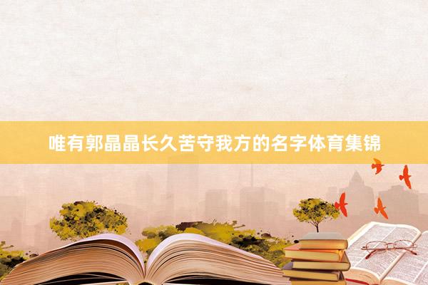 唯有郭晶晶长久苦守我方的名字体育集锦