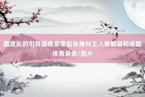 国度队的引导层频繁拿起张继科王人奋勉谐和话题体育录像/图片