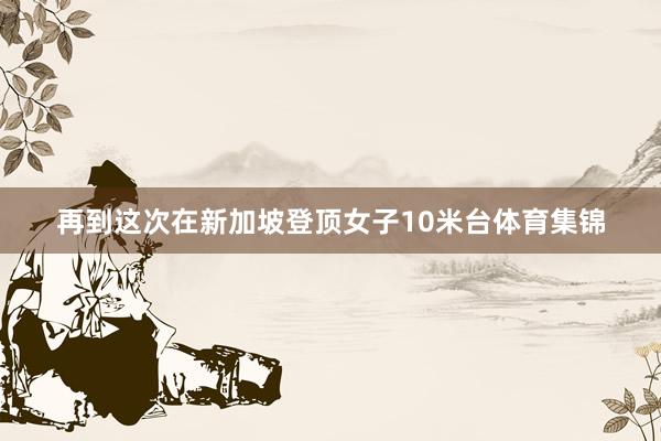 再到这次在新加坡登顶女子10米台体育集锦
