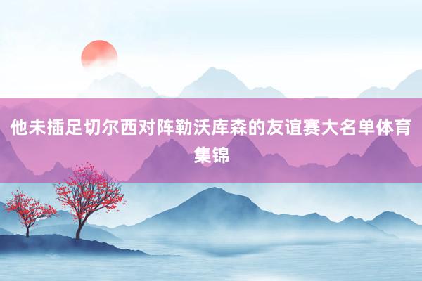 他未插足切尔西对阵勒沃库森的友谊赛大名单体育集锦