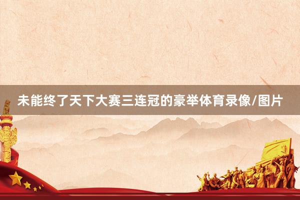 未能终了天下大赛三连冠的豪举体育录像/图片