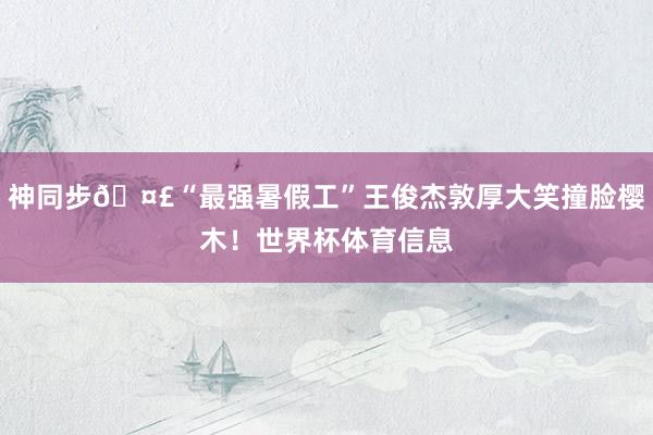 神同步🤣“最强暑假工”王俊杰敦厚大笑撞脸樱木！世界杯体育信息