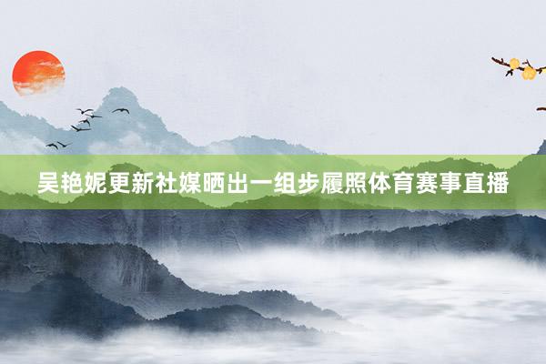 吴艳妮更新社媒晒出一组步履照体育赛事直播