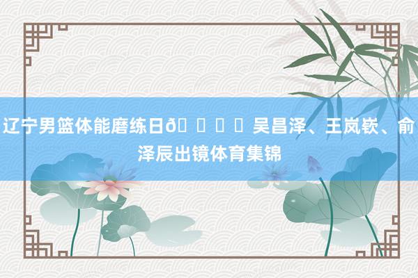 辽宁男篮体能磨练日🏋️吴昌泽、王岚嵚、俞泽辰出镜体育集锦
