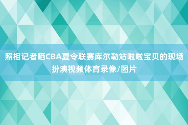 照相记者晒CBA夏令联赛库尔勒站啦啦宝贝的现场扮演视频体育录像/图片