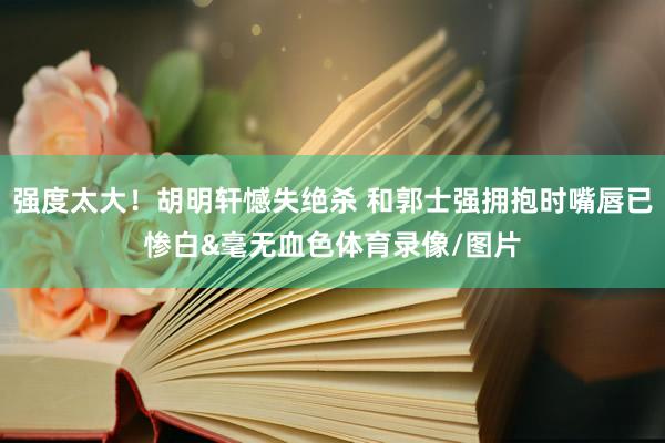 强度太大！胡明轩憾失绝杀 和郭士强拥抱时嘴唇已惨白&毫无血色体育录像/图片