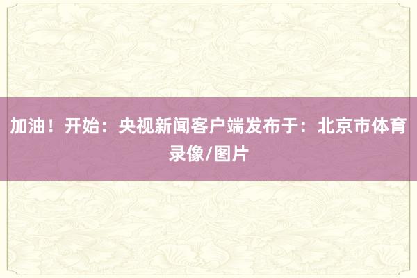 加油！开始：央视新闻客户端发布于：北京市体育录像/图片