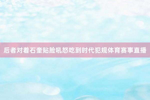 后者对着石奎贴脸吼怒吃到时代犯规体育赛事直播