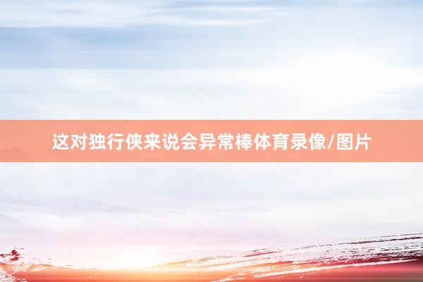 这对独行侠来说会异常棒体育录像/图片