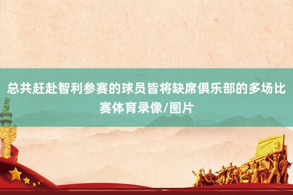 总共赶赴智利参赛的球员皆将缺席俱乐部的多场比赛体育录像/图片