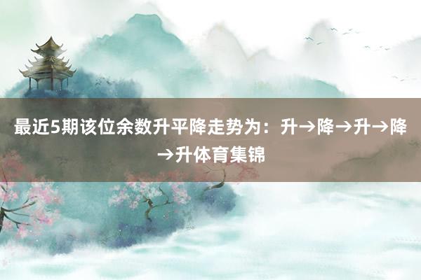 最近5期该位余数升平降走势为:升→降→升→降→升体育集锦