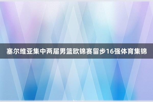 塞尔维亚集中两届男篮欧锦赛留步16强体育集锦