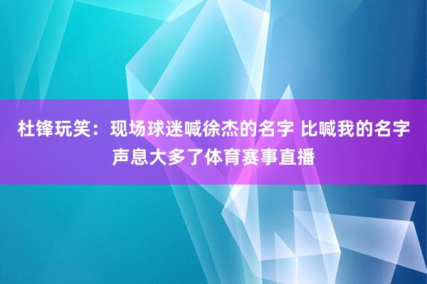杜锋玩笑：现场球迷喊徐杰的名字 比喊我的名字声息大多了体育赛事直播