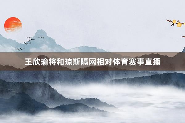 王欣瑜将和琼斯隔网相对体育赛事直播