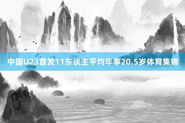 中国U23首发11东谈主平均年事20.5岁体育集锦