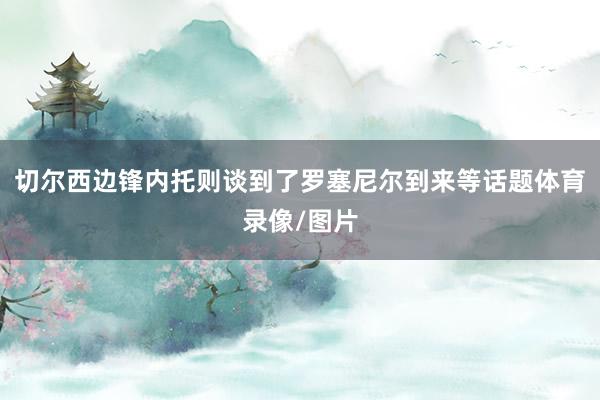 切尔西边锋内托则谈到了罗塞尼尔到来等话题体育录像/图片