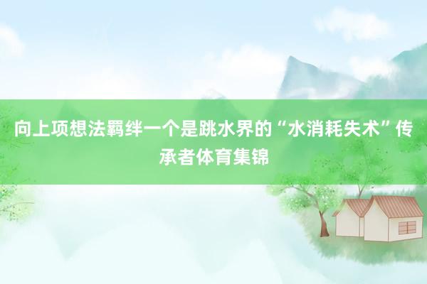向上项想法羁绊一个是跳水界的“水消耗失术”传承者体育集锦
