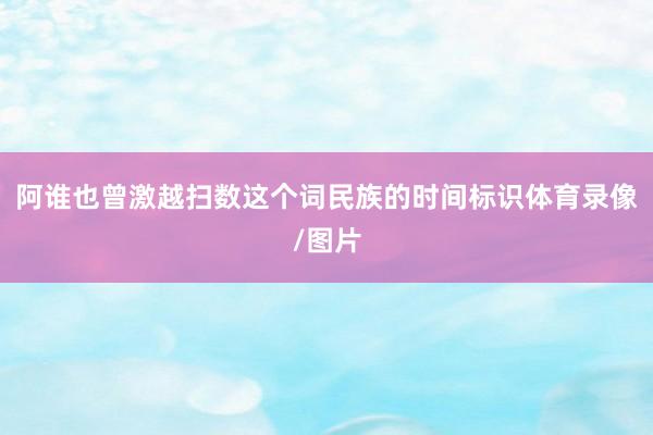阿谁也曾激越扫数这个词民族的时间标识体育录像/图片