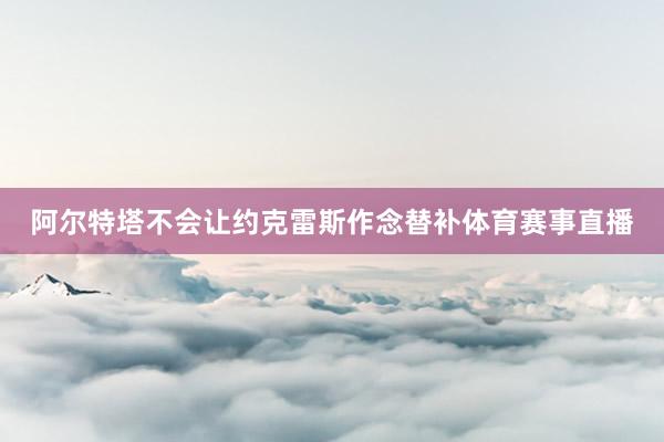阿尔特塔不会让约克雷斯作念替补体育赛事直播