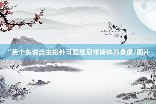 “我个东说念主格外可爱维尼修斯体育录像/图片
