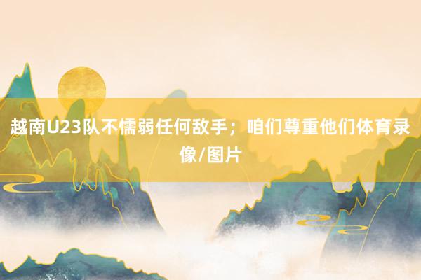 越南U23队不懦弱任何敌手；咱们尊重他们体育录像/图片