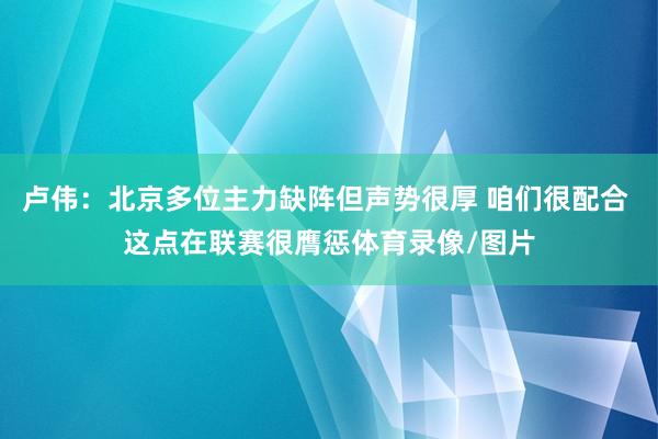 卢伟：北京多位主力缺阵但声势很厚 咱们很配合 这点在联赛很膺惩体育录像/图片