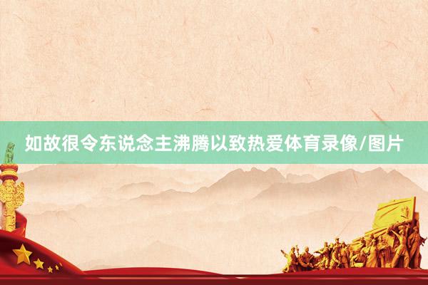 如故很令东说念主沸腾以致热爱体育录像/图片