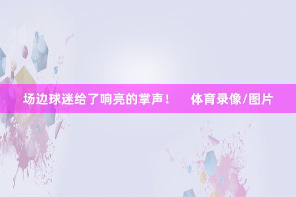 场边球迷给了响亮的掌声！    体育录像/图片