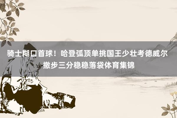 骑士糊口首球！哈登弧顶单挑国王少壮考德威尔 撤步三分稳稳落袋体育集锦
