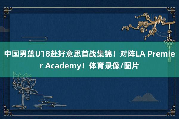 中国男篮U18赴好意思首战集锦！对阵LA Premier Academy！体育录像/图片