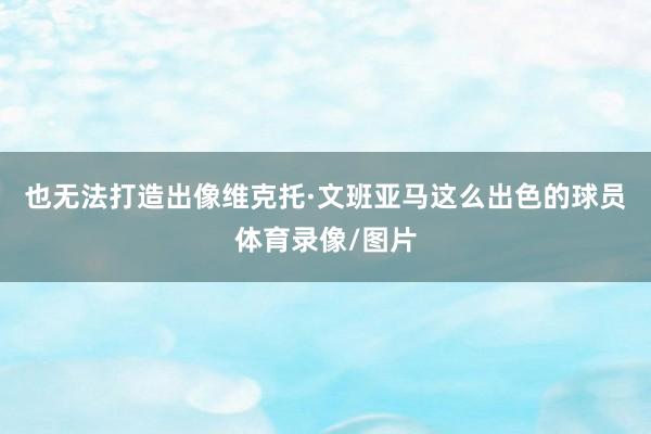 也无法打造出像维克托·文班亚马这么出色的球员体育录像/图片