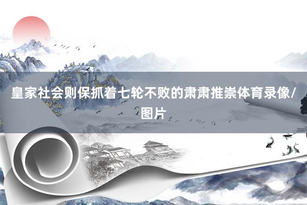 皇家社会则保抓着七轮不败的肃肃推崇体育录像/图片