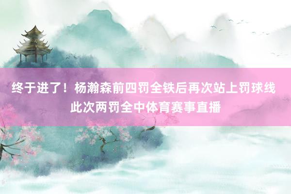 终于进了！杨瀚森前四罚全铁后再次站上罚球线 此次两罚全中体育赛事直播
