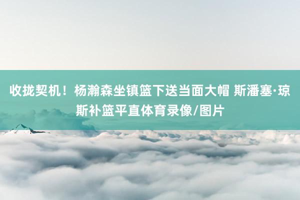 收拢契机！杨瀚森坐镇篮下送当面大帽 斯潘塞·琼斯补篮平直体育录像/图片