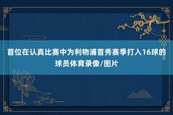 首位在认真比赛中为利物浦首秀赛季打入16球的球员体育录像/图片