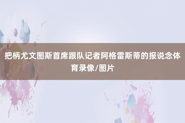 把柄尤文图斯首席跟队记者阿格雷斯蒂的报说念体育录像/图片