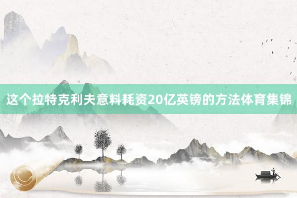 这个拉特克利夫意料耗资20亿英镑的方法体育集锦