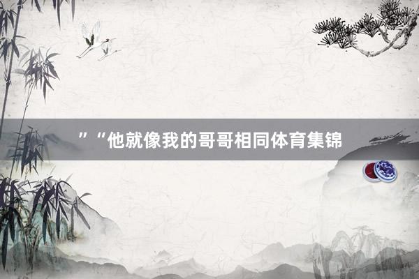 ”“他就像我的哥哥相同体育集锦