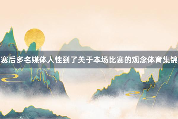 赛后多名媒体人性到了关于本场比赛的观念体育集锦