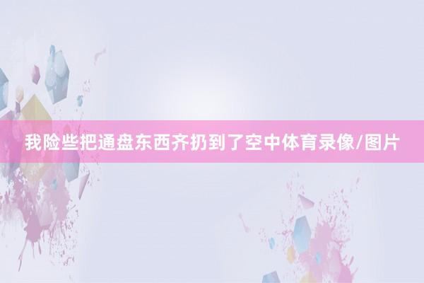 我险些把通盘东西齐扔到了空中体育录像/图片