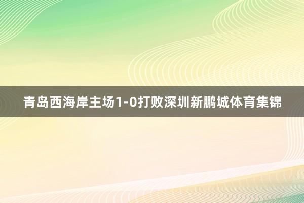 青岛西海岸主场1-0打败深圳新鹏城体育集锦