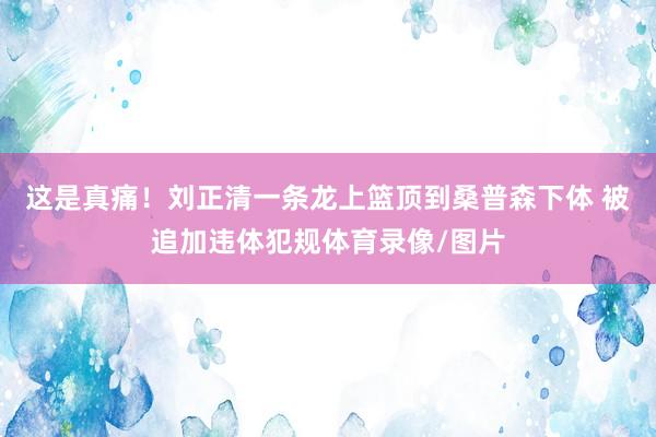 这是真痛！刘正清一条龙上篮顶到桑普森下体 被追加违体犯规体育录像/图片