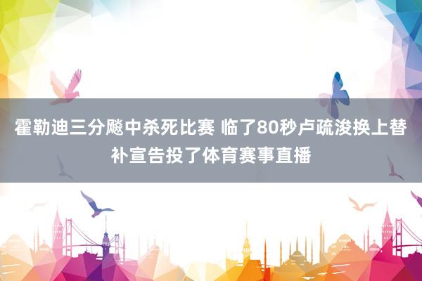 霍勒迪三分飚中杀死比赛 临了80秒卢疏浚换上替补宣告投了体育赛事直播