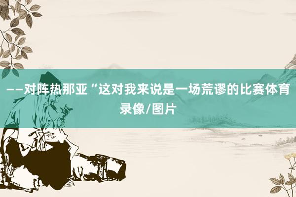 ——对阵热那亚“这对我来说是一场荒谬的比赛体育录像/图片