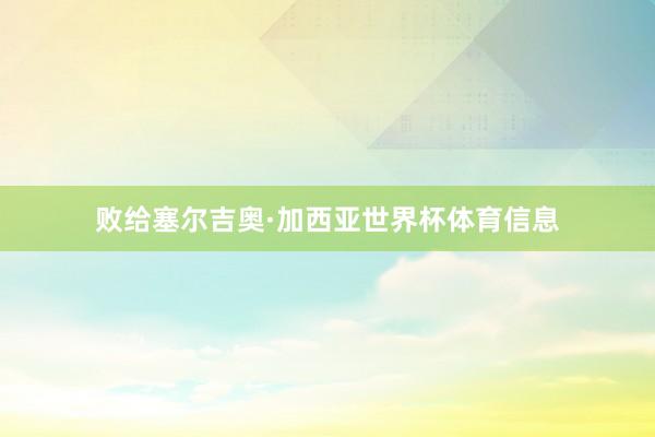 败给塞尔吉奥·加西亚世界杯体育信息
