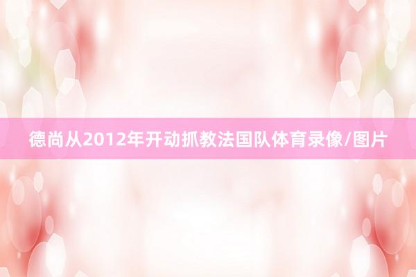 德尚从2012年开动抓教法国队体育录像/图片