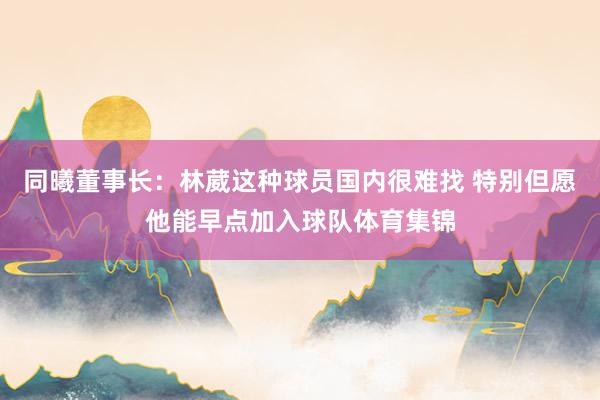 同曦董事长：林葳这种球员国内很难找 特别但愿他能早点加入球队体育集锦